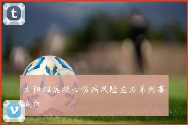 太阳雄鹿核心伤病风险左右系列赛走向