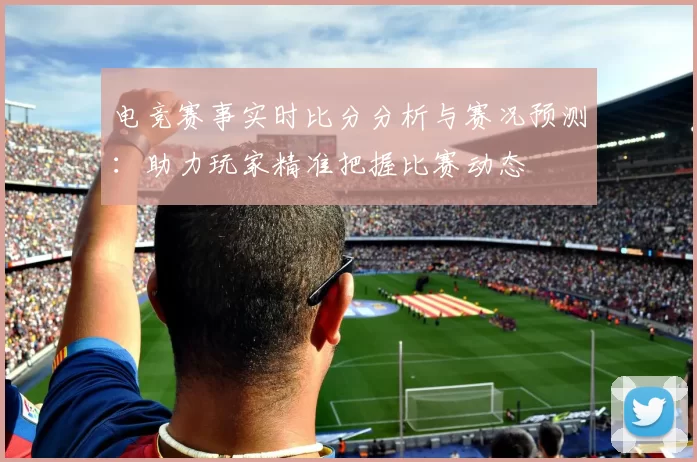 电竞赛事实时比分分析与赛况预测：助力玩家精准把握比赛动态