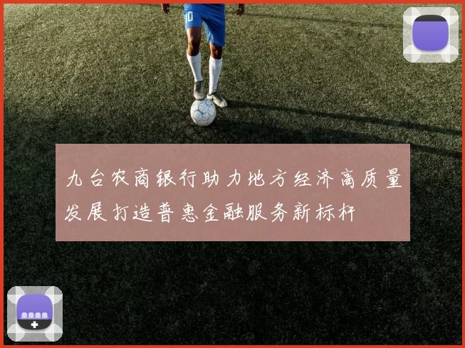 九台农商银行助力地方经济高质量发展打造普惠金融服务新标杆