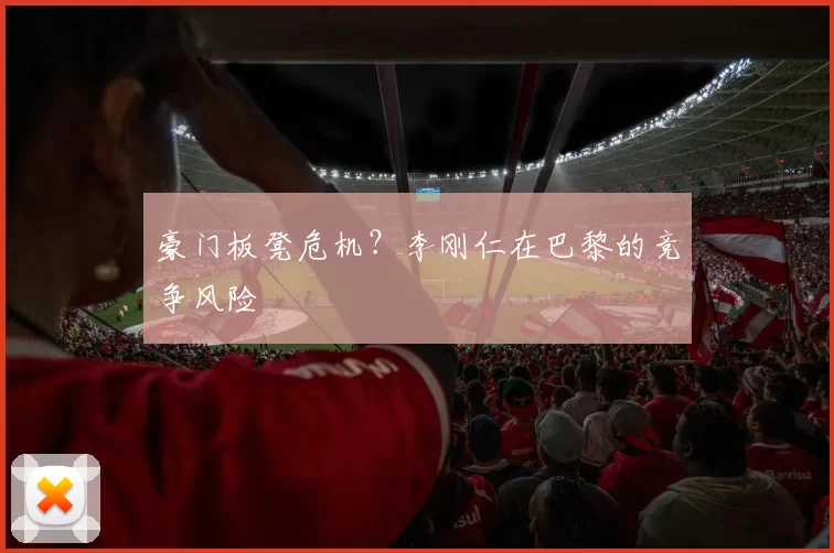 豪门板凳危机？李刚仁在巴黎的竞争风险