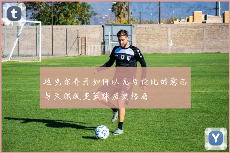 迈克尔乔丹如何以无与伦比的意志与天赋改变篮球历史格局