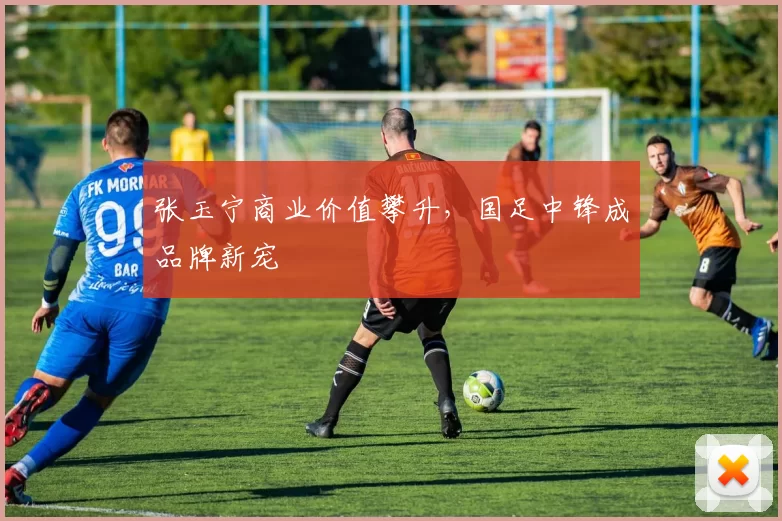 张玉宁商业价值攀升，国足中锋成品牌新宠