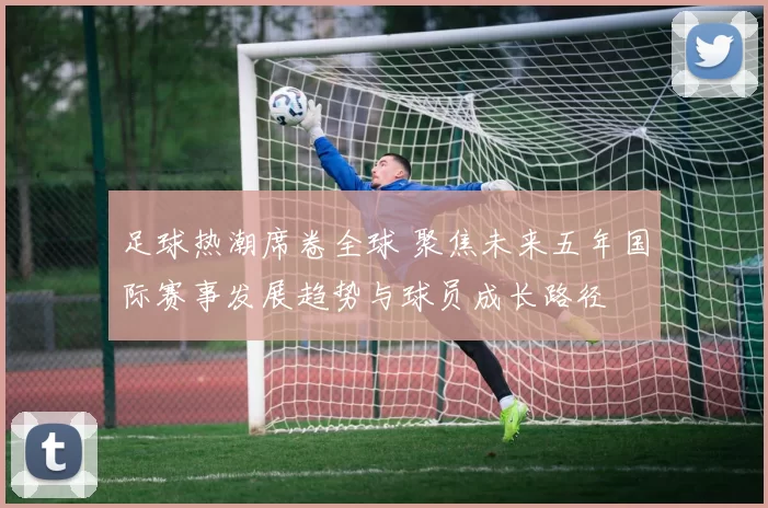 足球热潮席卷全球 聚焦未来五年国际赛事发展趋势与球员成长路径