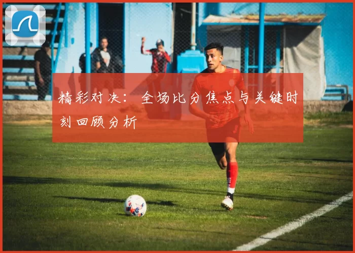 精彩对决：全场比分焦点与关键时刻回顾分析