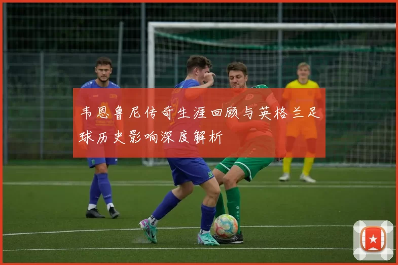 韦恩鲁尼传奇生涯回顾与英格兰足球历史影响深度解析