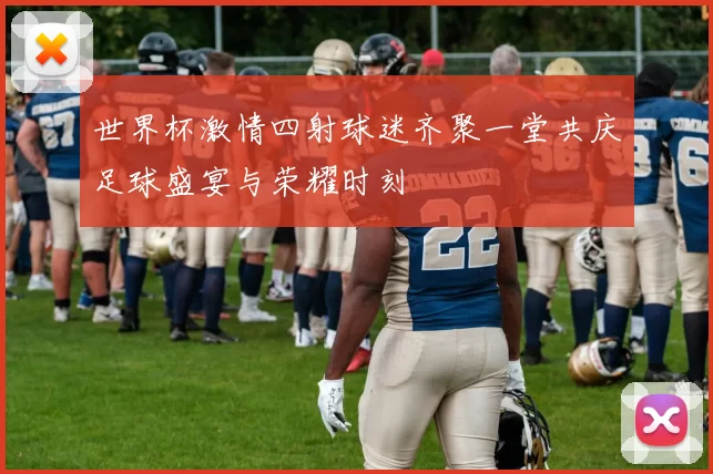 世界杯激情四射球迷齐聚一堂共庆足球盛宴与荣耀时刻