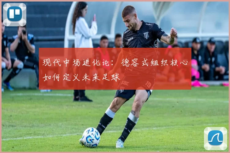 现代中场进化论：德容式组织核心如何定义未来足球