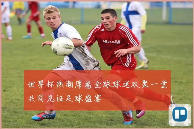 世界杯热潮席卷全球球迷欢聚一堂共同见证足球盛宴