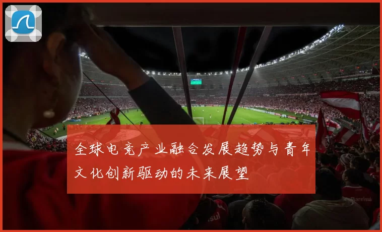 全球电竞产业融合发展趋势与青年文化创新驱动的未来展望