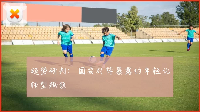 趋势研判：国安对阵暴露的年轻化转型瓶颈