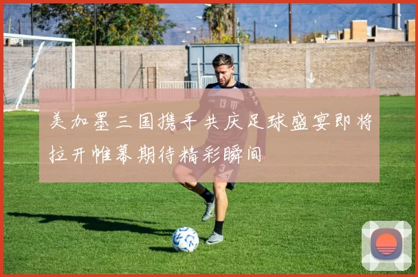 美加墨三国携手共庆足球盛宴即将拉开帷幕期待精彩瞬间