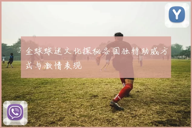 全球球迷文化探秘各国独特助威方式与激情表现