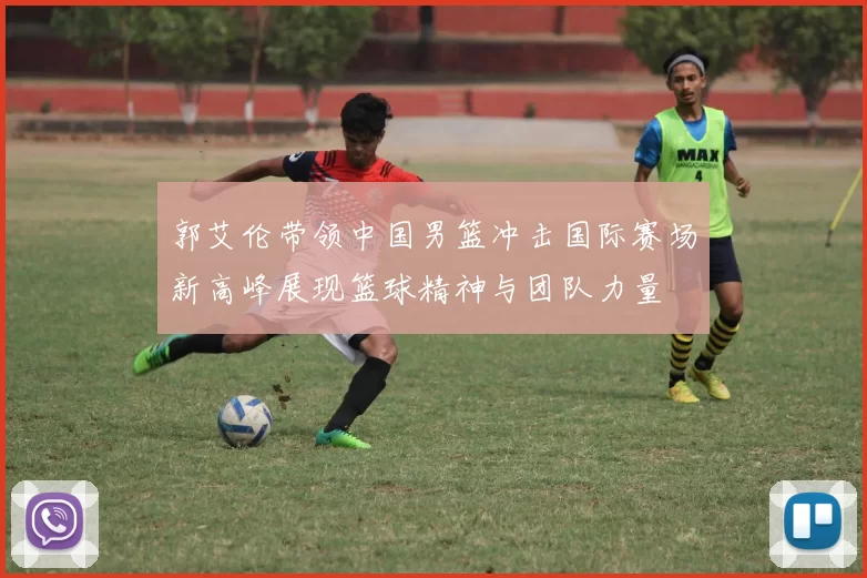 郭艾伦带领中国男篮冲击国际赛场新高峰展现篮球精神与团队力量